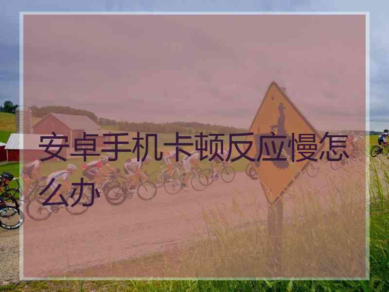 安卓手机卡顿反应慢怎么办